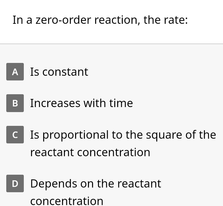 In a zero-order reaction, the rate:
A Is constant
B Increases with time
c Is proportional to the square of the
reactant concentration
D Depends on the reactant
concentration