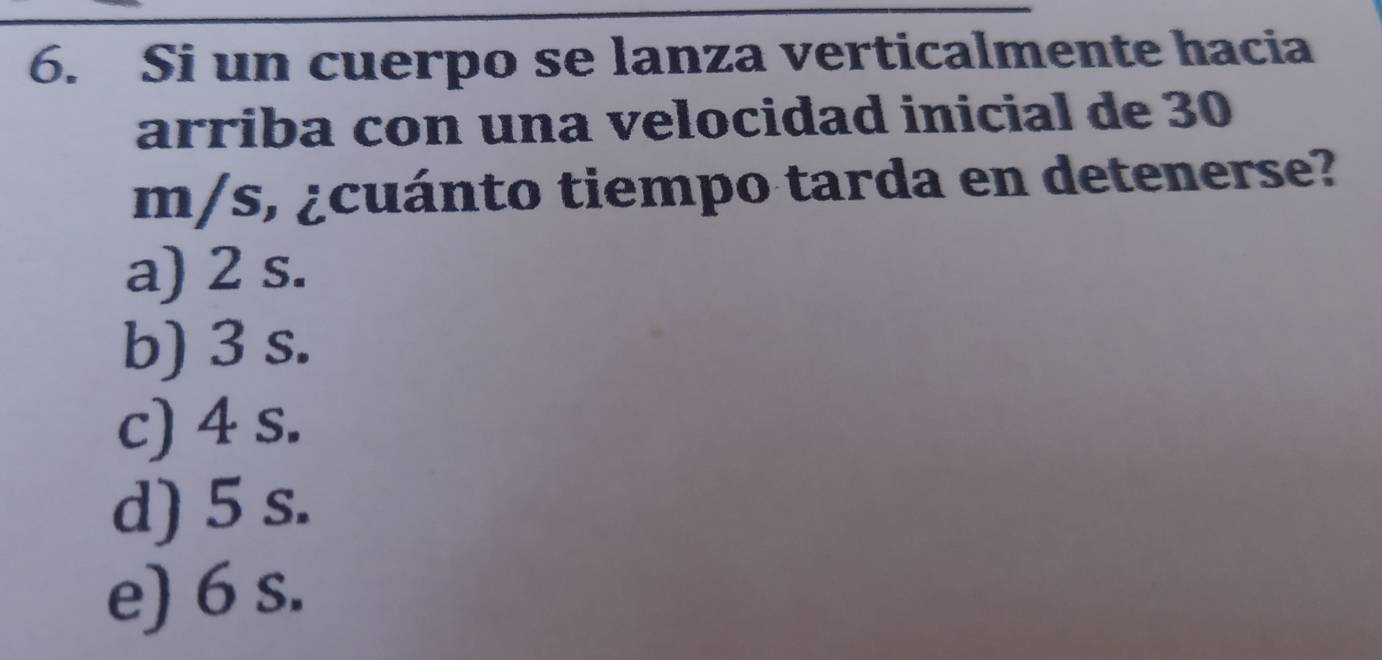 Si un cuerpo se lanza verticalmente hacia
arriba con una velocidad inicial de 30
m/s, ¿cuánto tiempo tarda en detenerse?
a) 2 s.
b) 3 s.
c) 4 s.
d) 5 s.
e) 6 s.