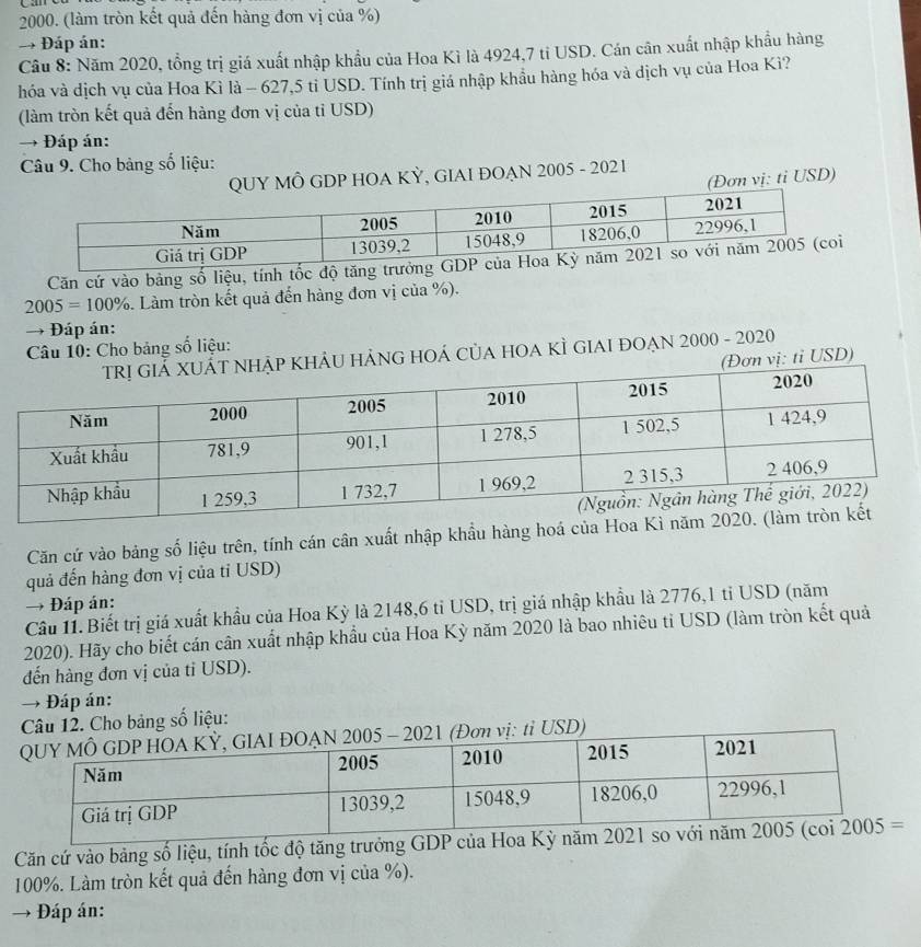 (làm tròn kết quả đến hàng đơn vị của %)
→ Đáp án:
Câu 8: Năm 2020, tổng trị giá xuất nhập khẩu của Hoa Kì là 4924,7 ti USD. Cán cân xuất nhập khẩu hàng
hóa và dịch vụ của Hoa Kì là - 627,5 tỉ USD. Tính trị giá nhập khẩu hàng hóa và dịch vụ của Hoa Kì?
(làm tròn kết quả đến hàng đơn vị của tỉ USD)
→  Đáp án:
Câu 9. Cho bảng số liệu:
QUY MÔ GDP HOA KỲ, GIAI ĐOẠN 2005 - 2021
(Đơn vị: ti USD)
Căn cứ vào bảng số liệu, tính tốc
2005=100%. Làm tròn kết quả đến hàng đơn vị của %).
→ Đáp án:
Câu 10: Cho bảng số liệu:
U HẢNG hOá củA HOA KÌ gIAI đOẠn 2000 - 2020
ơn vị: tỉ USD)
Căn cứ vào bảng số liệu trên, tính cán cân xuất nhập khẩu hàng hoá của Hoa K
quả đến hàng đơn vị của tỉ USD)
→ Đáp án:
Cầu 11. Biết trị giá xuất khẩu của Hoa Kỳ là 2148,6 tỉ USD, trị giá nhập khẩu là 2776,1 tỉ USD (năm
2020). Hãy cho biết cán cân xuất nhập khẩu của Hoa Kỳ năm 2020 là bao nhiêu tỉ USD (làm tròn kết quả
đến hàng đơn vị của tỉ USD).
→ Đáp án:
Câu 12. Cho bảng số liệu:
005 - 2021 (Đơn vị: tỉ USD)
Căn cứ vào bảng số liệu, tính tốc độ tăng trư
100%. Làm tròn kết quả đến hàng đơn vị của %).
→ +  Đáp án: