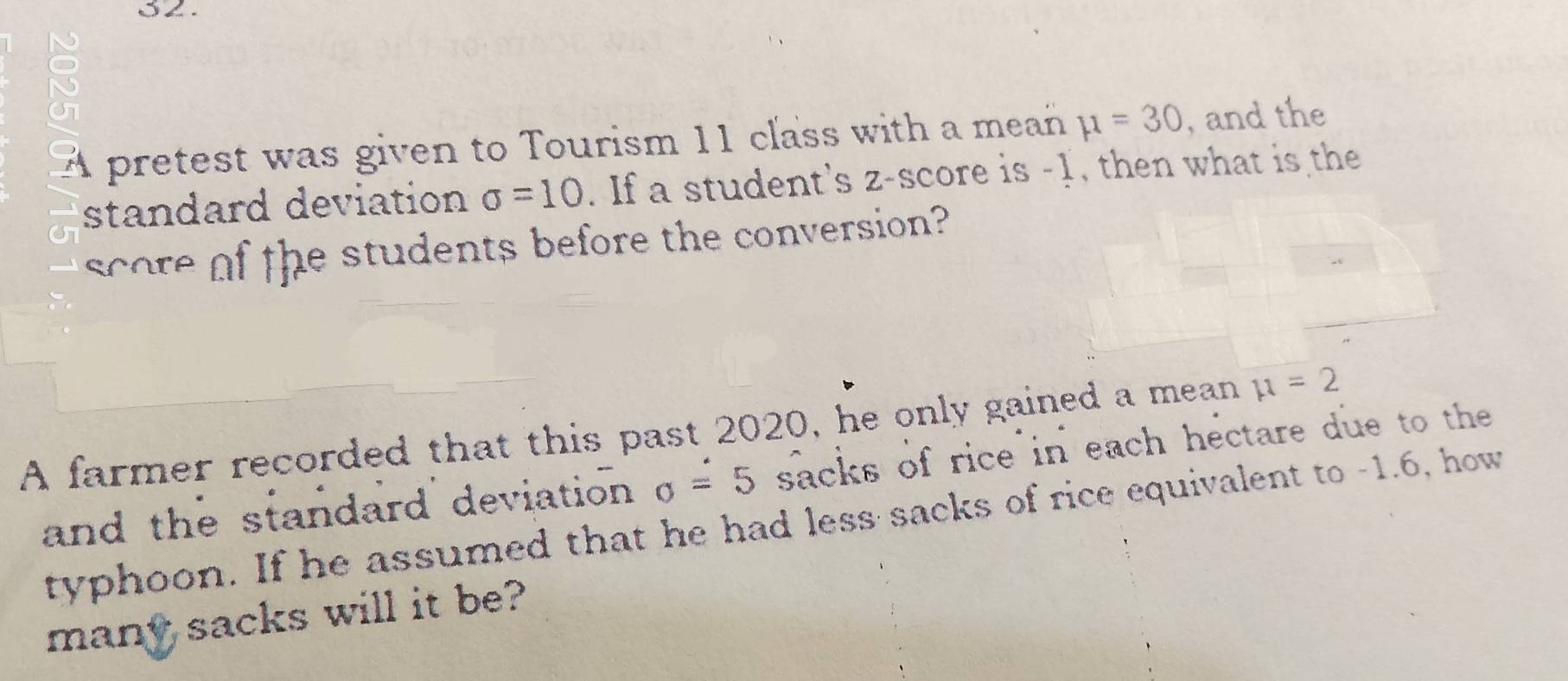 a 
A pretest was given to Tourism 11 class with a mean mu =30 , and the 
standard deviation sigma =10. If a student's z-score is -1, then what is the 
score of the students before the conversion? 
A farmer recorded that this past 2020, he only gained a mean mu =2
and the standard deviation sigma =5 sacks of rice in each hectare due to the 
typhoon. If he assumed that he had less sacks of rice equivalent to -1.6, how 
many sacks will it be?