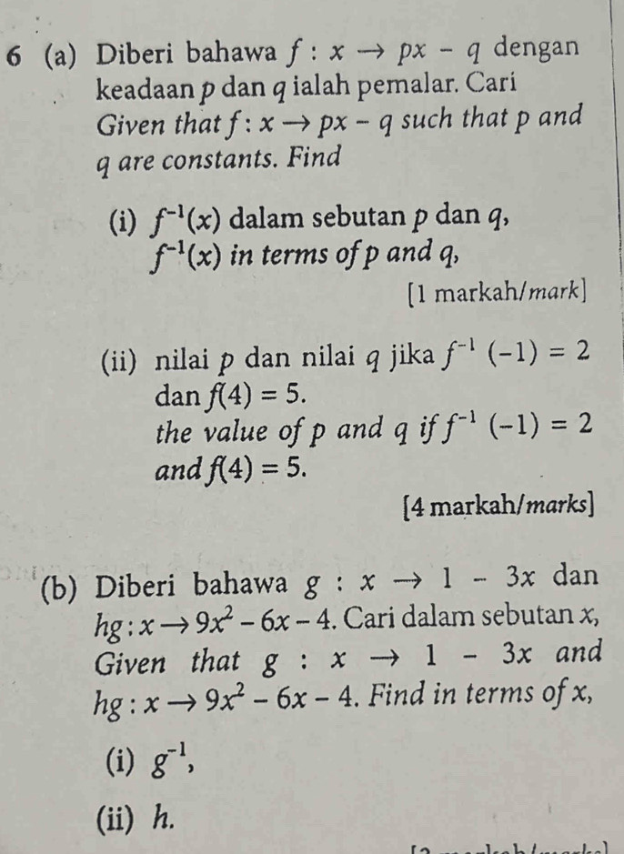 6 (a) Diberi bahawa f:xto px-q dengan 
keadaan p dan q ialah pemalar. Cari 
Given that f:xto px-q such that p and
q are constants. Find 
(i) f^(-1)(x) dalam sebutan p dan q,
f^(-1)(x) in terms of p and q, 
[1 markah/mark] 
(ii) nilai p dan nilai q jika f^(-1)(-1)=2
dan f(4)=5. 
the value of p and q if f^(-1)(-1)=2
and f(4)=5. 
[4 markah/marks] 
(b) Diberi bahawa g:xto 1-3x dan
hg:xto 9x^2-6x-4. Cari dalam sebutan x, 
Given that g:xto 1-3x and
hg:xto 9x^2-6x-4. Find in terms of x, 
(i) g^(-1), 
(ii) h.