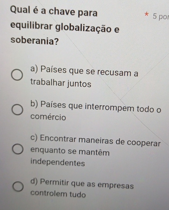 Qual é a chave para
* 5 por
equilibrar globalização e
soberania?
a) Países que se recusam a
trabalhar juntos
b) Países que interrompem todo o
comércio
c) Encontrar maneiras de cooperar
enquanto se mantêm
independentes
d) Permitir que as empresas
controlem tudo