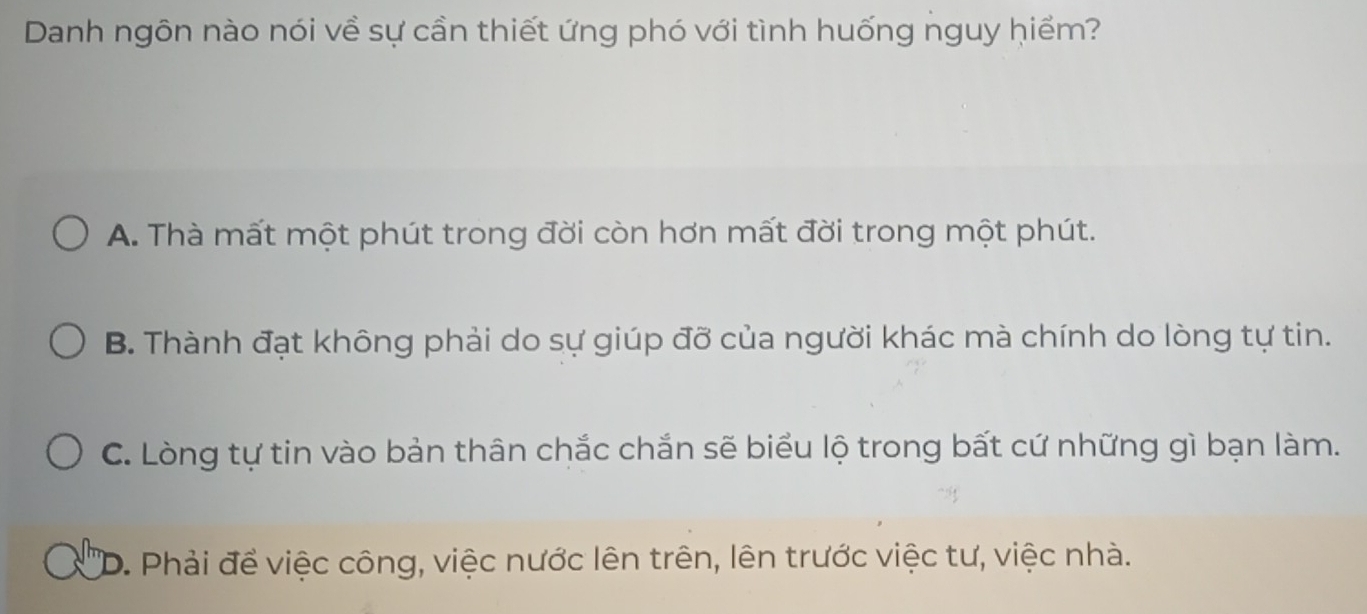 Danh ngôn nào nói về sự cần thiết ứng phó với tình huống nguy hiểm?
A. Thà mất một phút trong đời còn hơn mất đời trong một phút.
B. Thành đạt không phải do sự giúp đỡ của người khác mà chính do lòng tự tin.
C. Lòng tự tin vào bản thân chắc chắn sẽ biểu lộ trong bất cứ những gì bạn làm.
D. Phải để việc công, việc nước lên trên, lên trước việc tư, việc nhà.