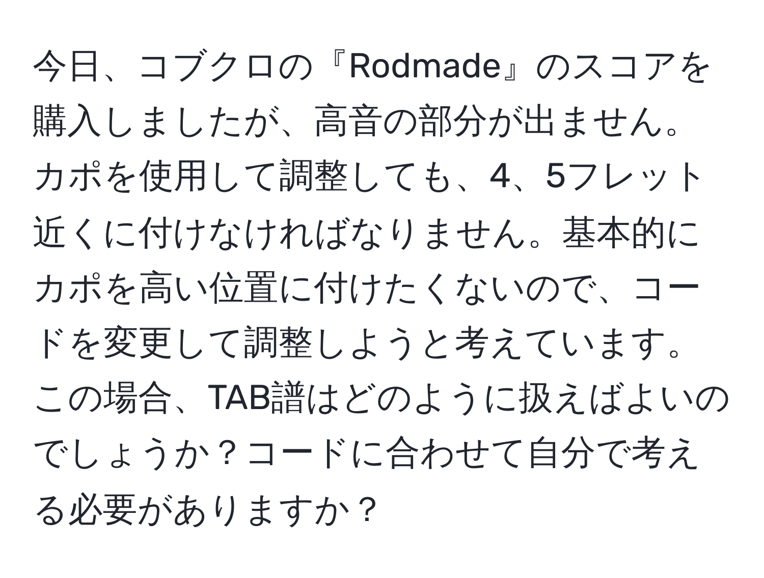 今日、コブクロの『Rodmade』のスコアを購入しましたが、高音の部分が出ません。カポを使用して調整しても、4、5フレット近くに付けなければなりません。基本的にカポを高い位置に付けたくないので、コードを変更して調整しようと考えています。この場合、TAB譜はどのように扱えばよいのでしょうか？コードに合わせて自分で考える必要がありますか？