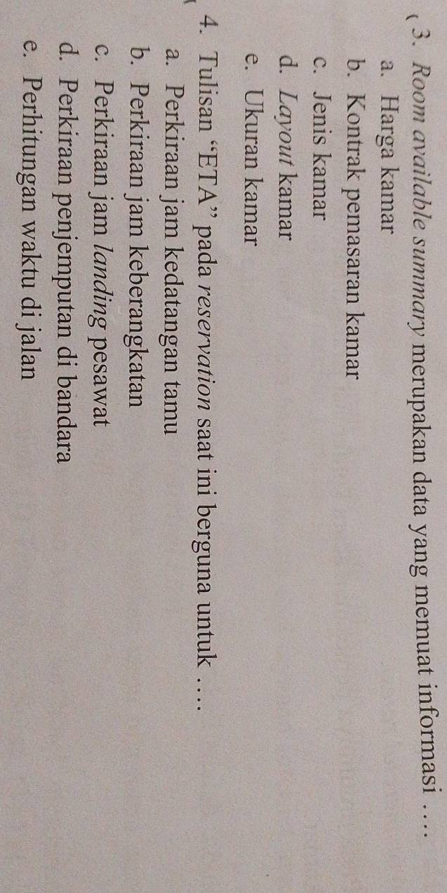 ( 3. Room available summary merupakan data yang memuat informasi … 
a. Harga kamar 
b. Kontrak pemasaran kamar 
c. Jenis kamar 
d. Layout kamar 
e. Ukuran kamar 
4. Tulisan “ETA” pada reservation saat ini berguna untuk … 
a. Perkiraan jam kedatangan tamu 
b. Perkiraan jam keberangkatan 
c. Perkiraan jam landing pesawat 
d. Perkiraan penjemputan di bandara 
e. Perhitungan waktu di jalan