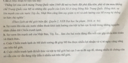 Đọc đoạn tư liệu sau đây
'Thắng lợi của cách mạng Trung Quốc năm 1949 đã mở ra bước đột phá đầu tiên, phá vô ám mưu không
chế Trung Quốc của Mỹ và những đặc quyền của Liên Xô ở vùng Đồng Bắc Trung Quốc. Đồng thời, sự
lần mạnh của các nước Tây Âu, Nhật Bản cũng làm say gián vị trí và ảnh hướng của Mĩ trong hệ thống
tư bán chủ nghĩa''.
(Theo Lịch sử thế giới hiện đại, Quyễn 2, NXB Đại học Sư phạm, 2016, tr. 94).
a. Sự vươn lên của các nước nhằm thoát khỏi ảnh hướng của trật tự hai cực là một trong những nguyên
nhân chẩm dứt Chiến tranh lanh.
b, Sự vươn lên mạnh mẽ của Nhật Bản, Tây Âu.. làm cho hai nước đứng đầu mỗi cực gặp nhiệu khô khân
và thách thức.
e. Cuộc Chiến tranh lạnh do Mĩ khởi xướng đã giúp Mĩ thu được nhiều lợi nhuận và vị trí ngày càng năng
cao trên thể giới.
d. Cuộc chiến tranh lạnh đã kết thúc và trật tự thể giới hai cực I-an-ta đã sụp đổ, nhưng nhiều di chứng của
nó vẫn còn và vẫn đang tiếp diễn ở nhiều nơi trên thể giới.