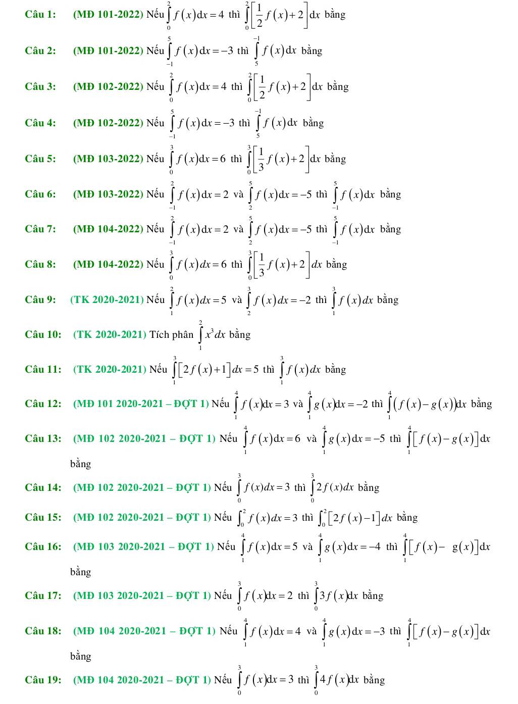 ∈tlimits _0^(2[frac 1)2f(x)+2]
Câu 1: (MĐ 101-2022) Nếu dx bằng
Câu 2: (MĐ 101-2022) Nếu frac (frac _1)^1f(x)log _min-frac f(t>0)(∈t _i=1)^(2 frac r)x_m-(1 hì ∈tlimits _5^((-1)f(x)dx bằng
Câu 3: (MĐ 102-2022) Nếu i ∈tlimits _0^2[frac 1)2f(x)+2] dx bằng
Câu 4: (MĐ 102-2022) Nếu ∈tlimits _(-1)^5f(x)dx=-3 thì ∈tlimits _5^((-1)f(x)dx bằng
Câu 5: (MĐ 103-2022) Nếu ∈tlimits _0^3f(x)dx=6 thì ∈tlimits _0^3[frac 1)3f(x)+2] dx bằng
Câu 6: (MĐ 103-2022) Nếu ∈tlimits _(-1)^2f(x)dx=2 và ∈tlimits _2^(5f(x)dx=-5 thì ∈tlimits _(-1)^5f(x)dx bằng
Câu 7: (MĐ 104-2022) Nếu ∈tlimits _(-1)^2f(x)dx=2 và ∈tlimits _2^5f(x)dx=-5 thì ∈tlimits _(-1)^5f(x)dx bằng
Câu 8: (MĐ 104-2022) Nếu ∈tlimits _0^3f(x)dx=6 thì ∈tlimits _0^3[frac 1)3f(x)+2] dx bằng
Câu 9: (TK 2020-2021) Nếu ∈tlimits _1^(2f(x)dx=5 và ∈tlimits _2^3f(x)dx=-2 thì ∈tlimits _1^3f(x)dx bằng
Câu 10: (TK 2020-2021) Tích phân ∈tlimits _1^2x^3)dx bằng
Câu 11: (TK 2020-2021) Nếu ∈tlimits _1^3[2f(x)+1]dx=5 thì ∈tlimits _1^3f(x) dx bằng
Câu 12: (MĐ 101 2020-2021 - ĐợT 1) Nếu ∈tlimits _1^4f(x)dx=3 và ∈tlimits _1^4g(x)dx=-2 thì ∈tlimits _0^4(f(x)-g(x)) 1x bằng
Câu 13: (MĐ 102 2020-2021 - ĐQT 1) Nếu ∈tlimits _1^4f(x)dx=6 và ∈tlimits _1^4g(x)dx=-5 thì ∈tlimits _1^4[f(x)-g(x)]dx
bằng
Câu 14: (MĐ 102 2020-2021 - ĐợT 1) Nếu ∈tlimits _0^3f(x)dx=3 thì ∈tlimits _0^32f(x)dxbang
Câu 15: (MĐ 102 2020-2021 - ĐợT 1) Nếu ∈t _0^2f(x)dx=3 thì ∈t _0^2[2f(x)-1] dx bằng
Câu 16: (MĐ 103 2020-2021 - ĐợT 1) Nếu ∈tlimits _1^4f(x)dx=5 và ∈tlimits _1^4g(x)dx=-4 thì ∈tlimits _0^4[f(x)-g(x)]dx
bằng
Câu 17: (MĐ 103 2020-2021 - ĐợT 1) Nếu ∈tlimits _0^3f(x)dx=2 thì ∈tlimits _0^33f(x)dx bằng
Câu 18: (MĐ 104 2020-2021 - ĐợT 1) Nếu ∈tlimits _1^4f(x)dx=4 và ∈tlimits _1^4g(x)dx=-3 thì ∈tlimits _1^4[f(x)-g(x)]dx
bằng
Câu 19: (MĐ 104 2020-2021 - ĐợT 1) Nếu ∈tlimits _0^3f(x)dx=3 thì ∈tlimits _0^34f(x)dx bằng