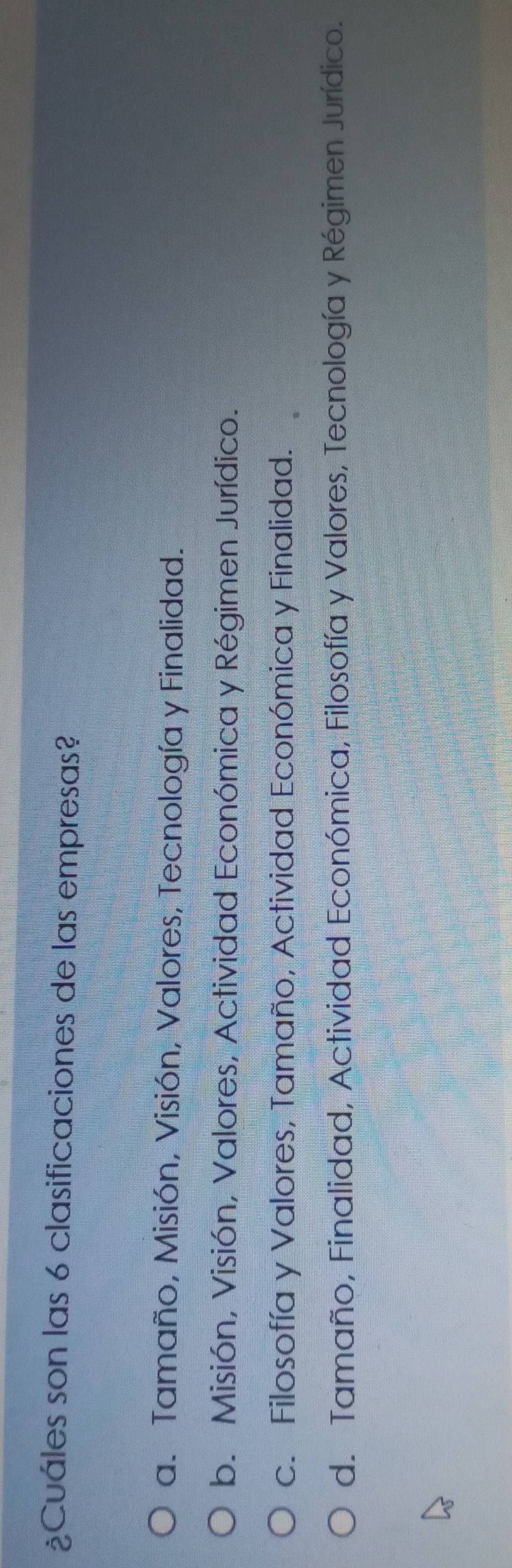 ¿Cuáles son las 6 clasificaciones de las empresas?
a. Tamaño, Misión, Visión, Valores, Tecnología y Finalidad.
b. Misión, Visión, Valores, Actividad Económica y Régimen Jurídico.
c. Filosofía y Valores, Tamaño, Actividad Económica y Finalidad.
d. Tamaño, Finalidad, Actividad Económica, Filosofía y Valores, Tecnología y Régimen Jurídico.