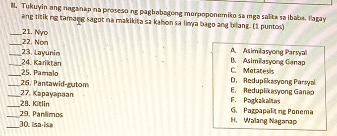 Tukuyin ang naganap na proseso ng pagbabagong morpoponemiko sa mga salita sa ibaba. Ilagay
ang titik ng tamang sagot na makikita sa kahon sa linya bago ang bilang. (1 puntos)
_21. Nyo
_22. Non A. Asimilasyong Parsyal
_23. Layunin B. Asimilasyong Ganap
_24. Kariktan C. Metatesis
_25. Pamalo D. Reduplikasyong Parsyal
_26. Pantawid-gutom E. Reduplikasyong Ganap
_27. Kapayapaan F. Pagkakaltas
_28. Kitlin G. Pagpapalit ng Ponema
_29. Panlimos H. Walang Naganap
_30. Isa-isa