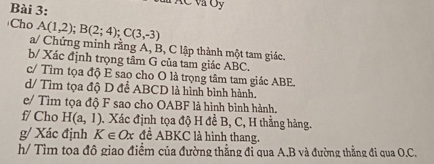 AC và Oy 
Cho A(1,2); B(2;4); C(3,-3)
a/ Chứng minh rằng A, B, C lập thành một tam giác. 
b/ Xác định trọng tâm G của tam giác ABC. 
c/ Tìm tọa độ E sao cho O là trọng tâm tam giác ABE. 
d/ Tìm tọa độ D để ABCD là hình bình hành. 
e/ Tìm tọa độ F sao cho OABF là hình bình hành. 
f/ Cho H(a,1) *. Xác định tọa độ H đề B, C, H thẳng hàng. 
g/ Xác định K∈ Ox để ABKC là hình thang. 
h/ Tìm tọa độ giao điểm của đường thẳng đi qua A, B và đường thằng đi qua O. C.