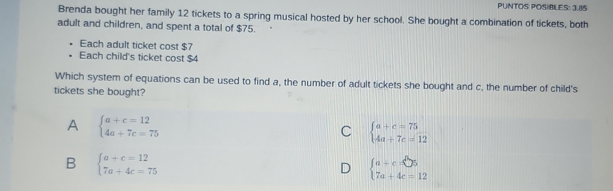 PUNTOS POSIBLES: 3.85
Brenda bought her family 12 tickets to a spring musical hosted by her school. She bought a combination of tickets, both
adult and children, and spent a total of $75.
Each adult ticket cost $7
Each child's ticket cost $4
Which system of equations can be used to find a, the number of adult tickets she bought and c, the number of child's
tickets she bought?
A beginarrayl a+c=12 4a+7c=75endarray.
C beginarrayl a+c=75 4a+7c=12endarray.
B beginarrayl a+c=12 7a+4c=75endarray.
D beginarrayl a+c=□ 5 7a+4c=12endarray.