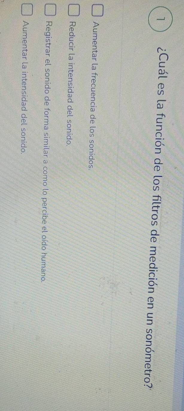 1 ¿Cuál es la función de los filtros de medición en un sonómetro?'
Aumentar la frecuencia de los sonidos.
Reducir la intensidad del sonido.
Registrar el sonido de forma similar a como lo percibe el oído humano.
Aumentar la intensidad del sonido.