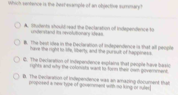 Which sentence is the best example of an objective summary?
A. Students should read the Declaration of Independence to
understand its revolutionary ideas.
B. The best idea in the Declaration of Independence is that all people
have the right to life, liberty, and the pursuit of happiness.
C. The Declaration of Independence explains that people have basic
rights and why the colonists want to form their own government.
D. The Declaration of Independence was an amazing document that
proposed a new type of government with no king or ruler.