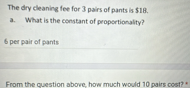 The dry cleaning fee for 3 pairs of pants is $18. 
a. What is the constant of proportionality?
6 per pair of pants 
From the question above, how much would 10 pairs cost? *