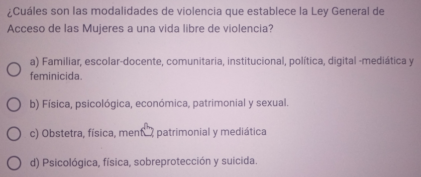 ¿Cuáles son las modalidades de violencia que establece la Ley General de
Acceso de las Mujeres a una vida libre de violencia?
a) Familiar, escolar-docente, comunitaria, institucional, política, digital -mediática y
feminicida.
b) Física, psicológica, económica, patrimonial y sexual.
c) Obstetra, física, ment , patrimonial y mediática
d) Psicológica, física, sobreprotección y suicida.