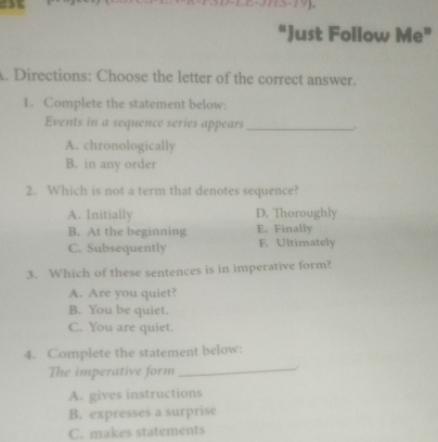 “Just Follow Me”
A. Directions: Choose the letter of the correct answer.
1. Complete the statement below:
Events in a sequence series appears_
A. chronologically
B. in any order
2. Which is not a term that denotes sequence?
A. Initially D. Thoroughly
B. At the beginning E. Finally
C. Subsequently F. Ultimately
3. Which of these sentences is in imperative form?
A. Are you quiet?
B. You be quiet.
C. You are quiet.
_
4. Complete the statement below:
The imperative form
A. gives instructions
B. expresses a surprise
C. makes statements