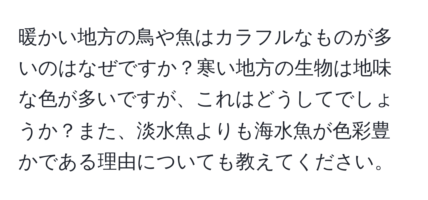 暖かい地方の鳥や魚はカラフルなものが多いのはなぜですか？寒い地方の生物は地味な色が多いですが、これはどうしてでしょうか？また、淡水魚よりも海水魚が色彩豊かである理由についても教えてください。