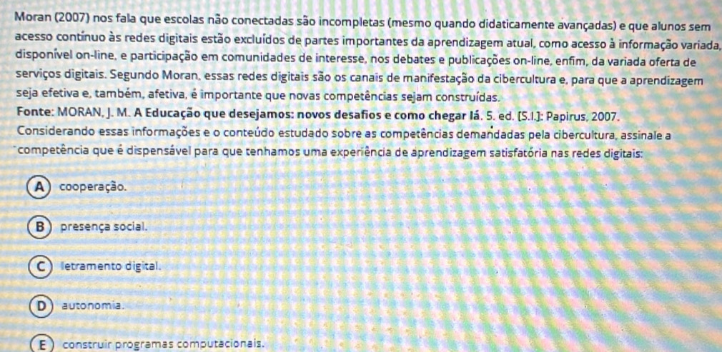 Moran (2007) nos fala que escolas não conectadas são incompletas (mesmo quando didaticamente avançadas) e que alunos sem
acesso contínuo às redes digitais estão excluídos de partes importantes da aprendizagem atual, como acesso à informação variada,
disponível on-line, e participação em comunidades de interesse, nos debates e publicações on-line, enfim, da variada oferta de
serviços digitais. Segundo Moran, essas redes digitais são os canais de manifestação da cibercultura e, para que a aprendizagem
seja efetiva e, também, afetiva, é importante que novas competências sejam construídas.
Fonte: MORAN, J. M. A Educação que desejamos: novos desafios e como chegar Iá. 5. ed. (S.I.]: Papirus, 2007.
Considerando essas informações e o conteúdo estudado sobre as competências demandadas pela cibercultura, assinale a
competência que é dispensável para que tenhamos uma experiência de aprendizagem satisfatória nas redes digitais:
A) cooperação.
B presença social.
C) etramento digital.
D) autonomia.
E construir programas computacionais.