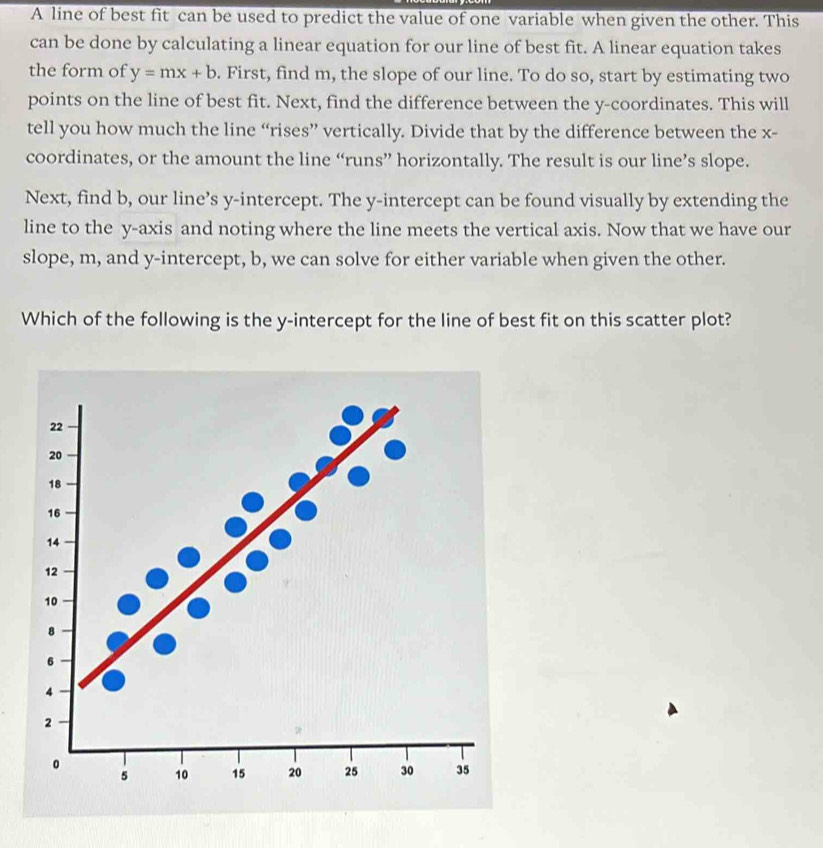 A line of best fit can be used to predict the value of one variable when given the other. This 
can be done by calculating a linear equation for our line of best fit. A linear equation takes 
the form of y=mx+b. First, find m, the slope of our line. To do so, start by estimating two 
points on the line of best fit. Next, find the difference between the y-coordinates. This will 
tell you how much the line “rises” vertically. Divide that by the difference between the x - 
coordinates, or the amount the line “runs” horizontally. The result is our line’s slope. 
Next, find b, our line’s y-intercept. The y-intercept can be found visually by extending the 
line to the y-axis and noting where the line meets the vertical axis. Now that we have our 
slope, m, and y-intercept, b, we can solve for either variable when given the other. 
Which of the following is the y-intercept for the line of best fit on this scatter plot?