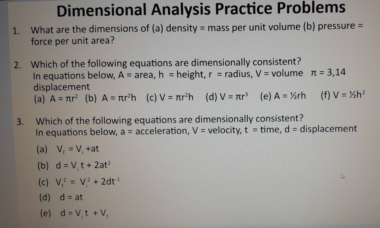 Dimensional Analysis Practice Problems
1. What are the dimensions of (a) density = mass per unit volume (b) pressure =
force per unit area?
2. Which of the following equations are dimensionally consistent?
In equations below, A= area, h= height, r= radius, V= volume π =3,14
displacement
(a) A=π r^2 (b) A=π r^2h (c) V=π r^2h (d) V=π r^3 (e) A=1/2rh (f) V=1/2h^2
3. Which of the following equations are dimensionally consistent?
In equations below, a= acceleration, V= velocity, t= time, d= displacement
(a) V_f=V_i+at
(b) d=V_it+2at^2
(c) V_f^(2=V_i^2+2dt^-1)
(d) d=at
(e) d=V_it+V_f