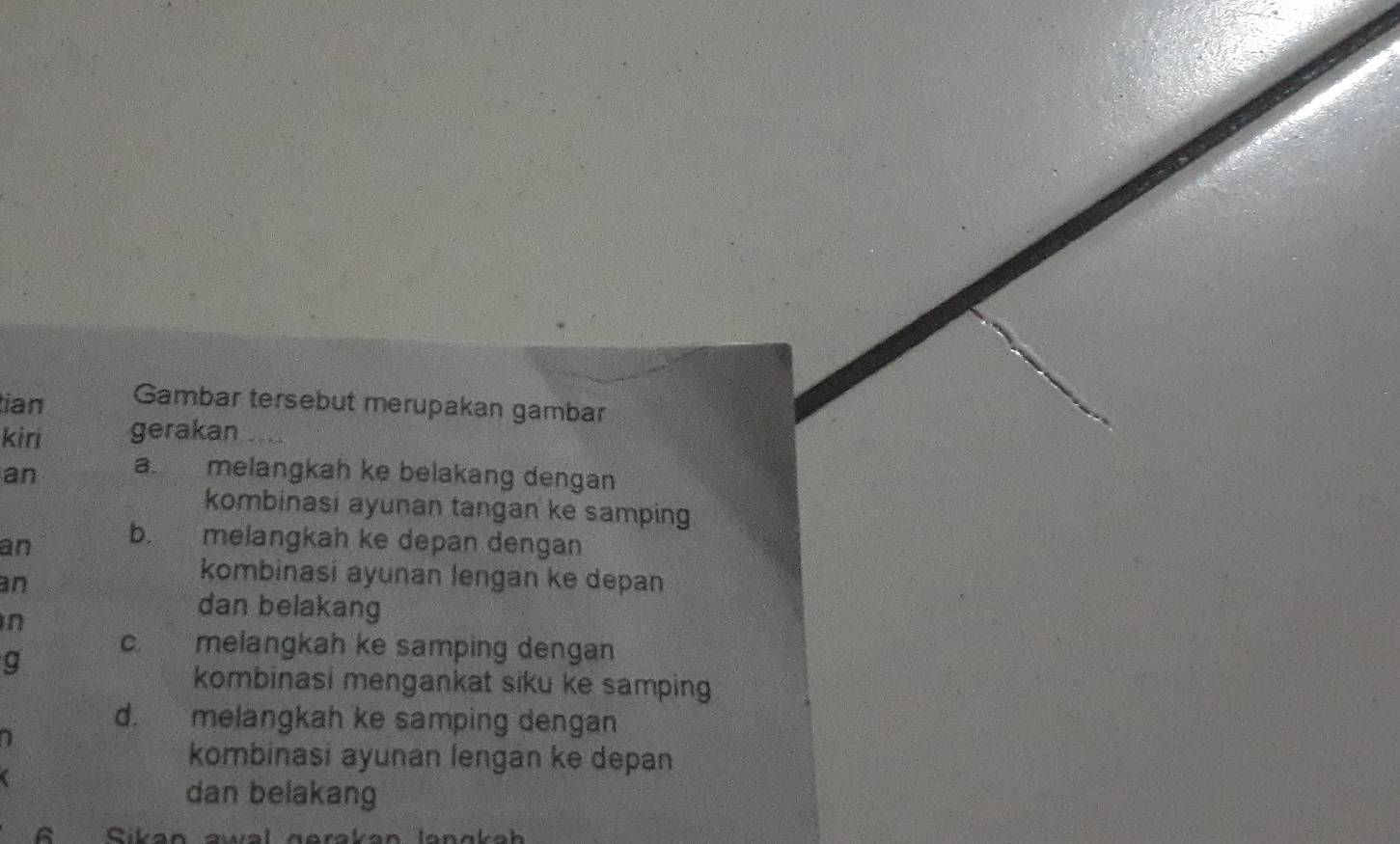 tian Gambar tersebut merupakan gambar 
kiri gerakan ___ 
an a. melangkah ke belakang dengan 
kombinasi ayunan tangan ke samping 
an b. melangkah ke depan dengan 
an 
kombinasi ayunan lengan ke depan 
n 
dan belakang 
C. melangkah ke samping dengan 
g 
kombinasi mengankat siku ke samping 
d. melängkah ke samping dengan 
7 
kombinasi ayunan lengan ke depan 
a 
dan belakang 
6 Sikan awal gerakan