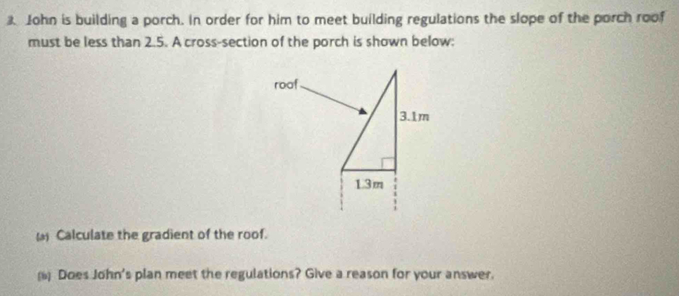 John is building a porch. In order for him to meet building regulations the slope of the porch roof 
must be less than 2.5. A cross-section of the porch is shown below: 
( Calculate the gradient of the roof. 
( Does John's plan meet the regulations? Give a reason for your answer.