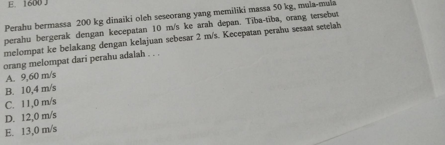 E. 1600 J
Perahu bermassa 200 kg dinaiki oleh seseorang yang memiliki massa 50 kg, mula-mula
perahu bergerak dengan kecepatan 10 m/s ke arah depan. Tiba-tiba, orang tersebut
melompat ke belakang dengan kelajuan sebesar 2 m/s. Kecepatan perahu sesaat setelah
orang melompat dari perahu adalah . . .
A. 9,60 m/s
B. 10,4 m/s
C. 11,0 m/s
D. 12,0 m/s
E. 13,0 m/s