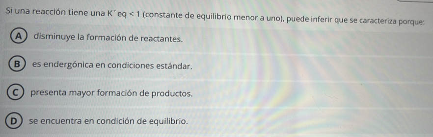 Si una reacción tiene una K' ( eq<1</tex> (constante de equilibrio menor a uno), puede inferir que se caracteriza porque:
A ) disminuye la formación de reactantes.
B) es endergónica en condiciones estándar.
C ) presenta mayor formación de productos.
D se encuentra en condición de equilibrio.