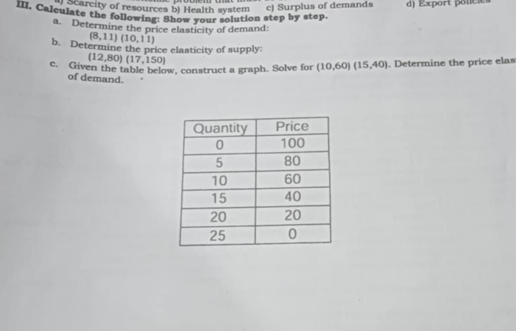 Scarcity of resources b) Health system c) Surplus of demands d) Export poncies
III. Calculate the following: Show your solution step by step.
a. Determine the price elasticity of demand:
(8,11)(10,11)
b. Determine the price elasticity of supply
(12,80)(17,150)
c. Given the table below, construct a graph. Solve for (10,60)(15,40). Determine the price elas
of demand.