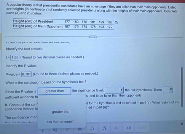 A popular theory is that presidential candidates have an advantage if they are taller than their main opponents. Listed 
are heights (in centimeters) of randomly selected presidents along with the heights of their main opponents. Complete 
parts (a) and (b) below. 
Identify the test statistic.
t=1.55 (Round to two decimal places as needed.) 
Identify the P -value.
P-value = [0.181] (Round to three decimal places as needed.) 
What is the conclusion based on the hypothesis test? 
Since the P -value is greater than the significance level, the null hypothesis. There 
sufficient evidence to s tend to be taller than their opponents. 
b. Construct the conf d for the hypothesis test described in part (a). What feature of the 
confidence interval le :hed in part (a)? 
greater than 
The confidence inter 
less than or equal to
 π /8  3 π /8  8° [.] sqrt(□ ) sqrt[4](□ ) 0. (0,3) Mor