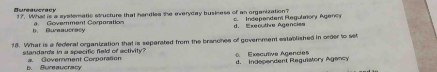 Bureaucracy
17. What is a systematic structure that handles the everyday business of an organization?
a. Government Corporation c. Independent Regulatory Agency
b. Bureaucracy d. Executive Agencies
18. What is a federal organization that is separated from the branches of government established in order to set
standards in a specific field of activity?
a. Government Corporation c. Executive Agencies
b. Bureaucracy d. Independent Regulatory Agency