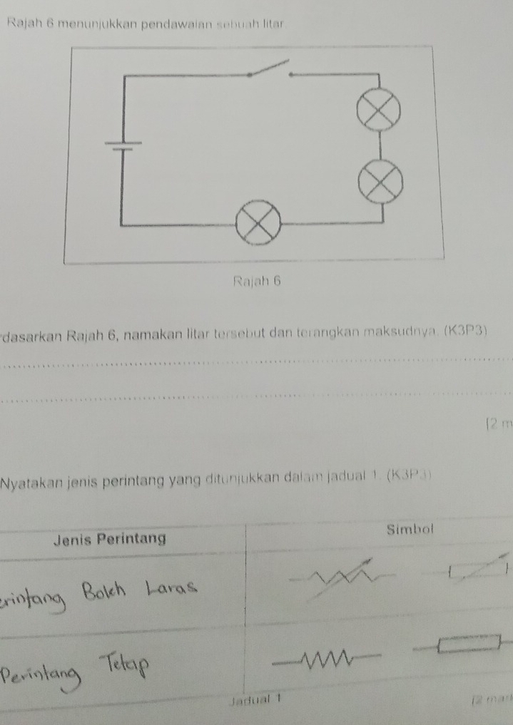 Rajah 6 menunjukkan pendawaian sebuah litar 
Rajah 6 
dasarkan Rajah 6, namakan litar tersebut dan terangkan maksudnya. (K3P3)
f2 m
Nyatakan jenis perintang yang ditunjukkan dalam jadual 1. (K3P3) 

r