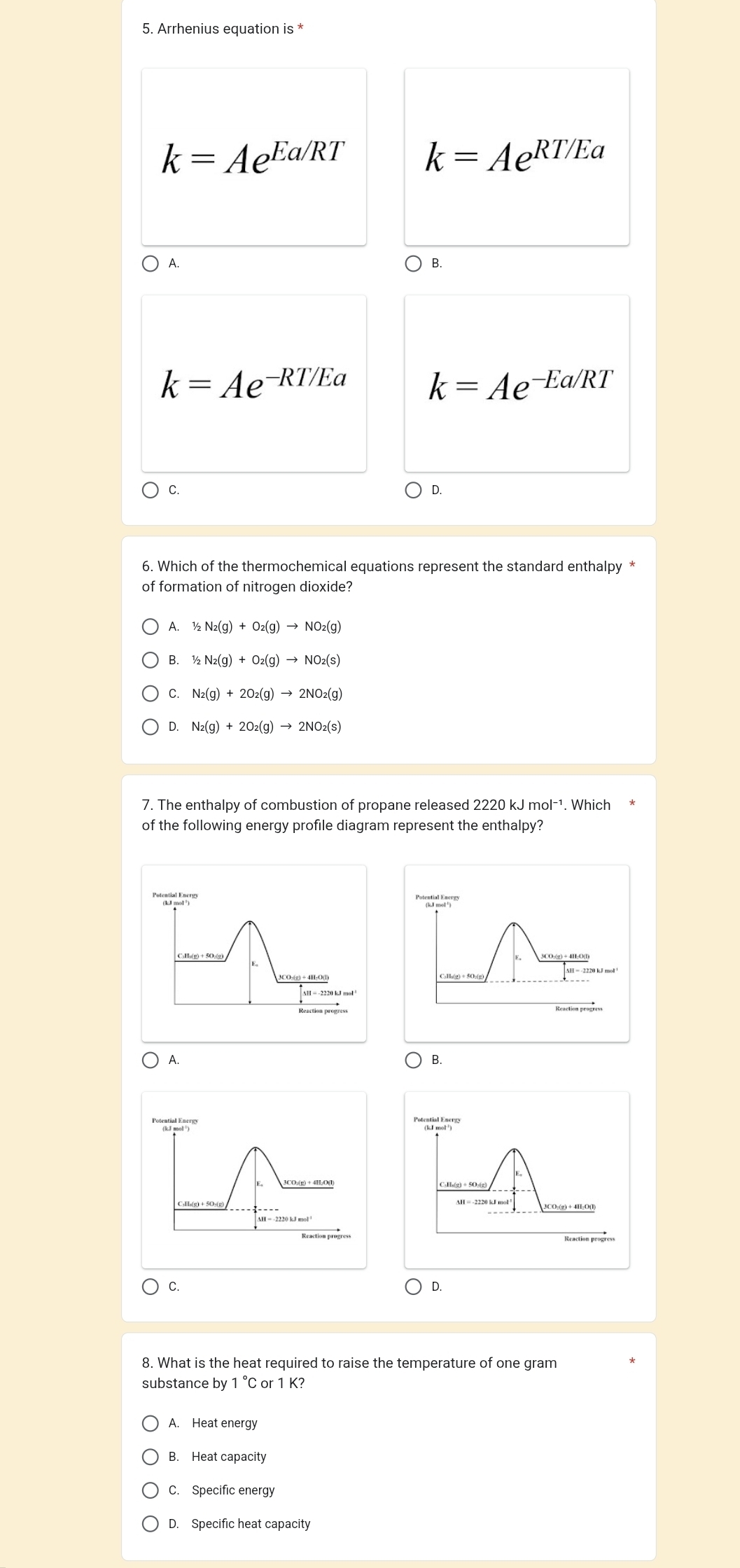 Arrhenius equation is *
k=Ae^(Ea/RT) k=Ae^(RT/Ea)
A. )B.
k=Ae^(-RT/Ec) 1
k=Ae^(-Ea/RT)
C.
D.
6. Which of the thermochemical equations represent the standard enthalpy *
of formation of nitrogen dioxide?
A. 1/2N_2(g)+O_2(g)to NO_2(g)
B. 1/2N_2(g)+O_2(g)to NO_2(s)
C. N_2(g)+2O_2(g)to 2NO_2(g)
D. N_2(g)+2O_2(g)to 2NO_2(s)
7. The enthalpy of combustion of propane released 2220kJmol^(-1) Which
of the following energy profile diagram represent the enthalpy?
' 'l

H = -2220 kJ mol
A.
B.
CuHe(g)÷5Or(g)
3CO:(g) + 4H:O(l)
C.
D.
8. What is the heat required to raise the temperature of one gram
substance by 1°C C or 1 K?
A. Heat energy
B. Heat capacity
C. Specific energy
D. Specific heat capacity