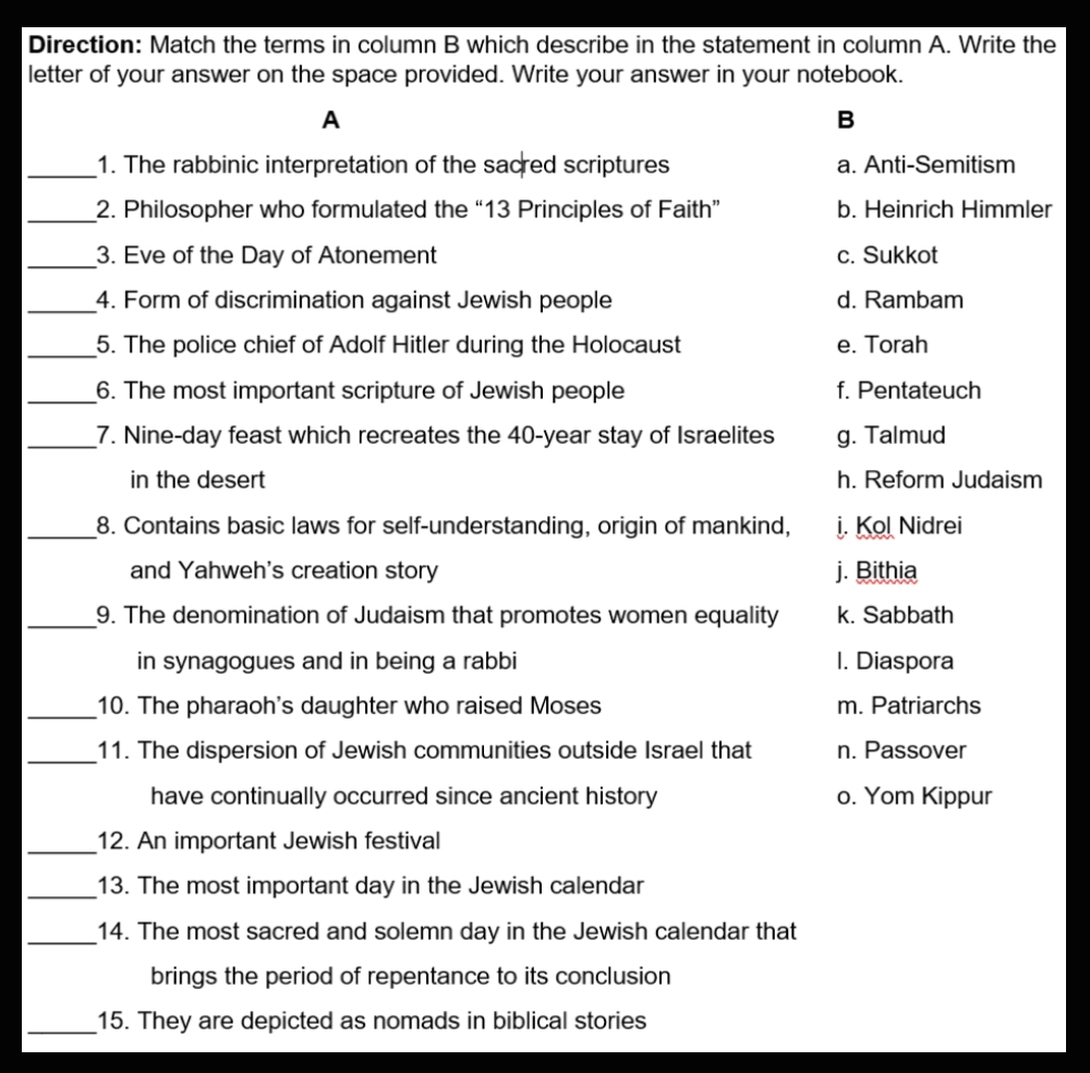 Direction: Match the terms in column B which describe in the statement in column A. Write the
letter of your answer on the space provided. Write your answer in your notebook.
A
B
_1. The rabbinic interpretation of the sacred scriptures a. Anti-Semitism
_2. Philosopher who formulated the “ 13 Principles of Faith” b. Heinrich Himmler
_3. Eve of the Day of Atonement c. Sukkot
_4. Form of discrimination against Jewish people d. Rambam
_5. The police chief of Adolf Hitler during the Holocaust e. Torah
_6. The most important scripture of Jewish people f. Pentateuch
_7. Nine-day feast which recreates the 40-year stay of Israelites g. Talmud
in the desert h. Reform Judaism
_8. Contains basic laws for self-understanding, origin of mankind, i. Kol Nidrei
and Yahweh's creation story j. Bithia
_9. The denomination of Judaism that promotes women equality k. Sabbath
in synagogues and in being a rabbi I. Diaspora
_10. The pharaoh's daughter who raised Moses m. Patriarchs
_11. The dispersion of Jewish communities outside Israel that n. Passover
have continually occurred since ancient history o. Yom Kippur
_12. An important Jewish festival
_13. The most important day in the Jewish calendar
_14. The most sacred and solemn day in the Jewish calendar that
brings the period of repentance to its conclusion
_15. They are depicted as nomads in biblical stories