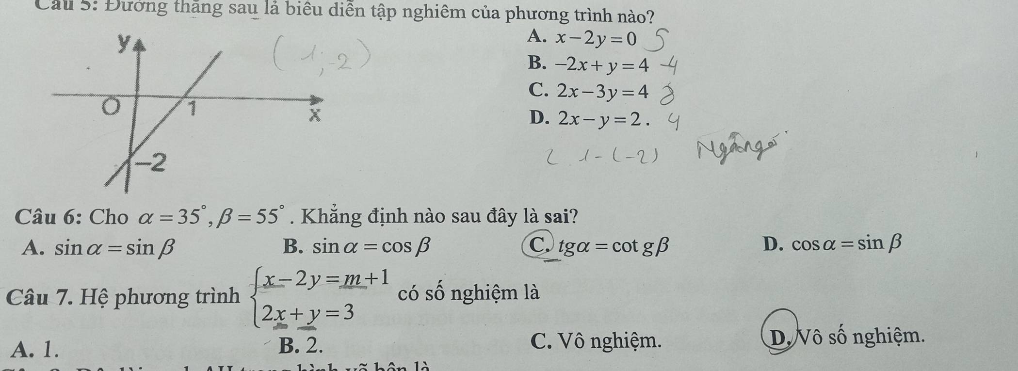 Cầu 5: Đường thăng sau lả biểu diễn tập nghiêm của phương trình nào?
A. x-2y=0
B. -2x+y=4
C. 2x-3y=4
D. 2x-y=2
Câu 6: Cho alpha =35°, beta =55°. Khẳng định nào sau đây là sai?
A. sin alpha =sin beta B. sin alpha =cos beta C. tg alpha =cot gbeta D. cos alpha =sin beta
Câu 7. Hệ phương trình beginarrayl x-2y=_ m+1 2x+y=3endarray. có số nghiệm là
A. 1. B. 2. C. Vô nghiệm.
D. Vô số nghiệm.
à