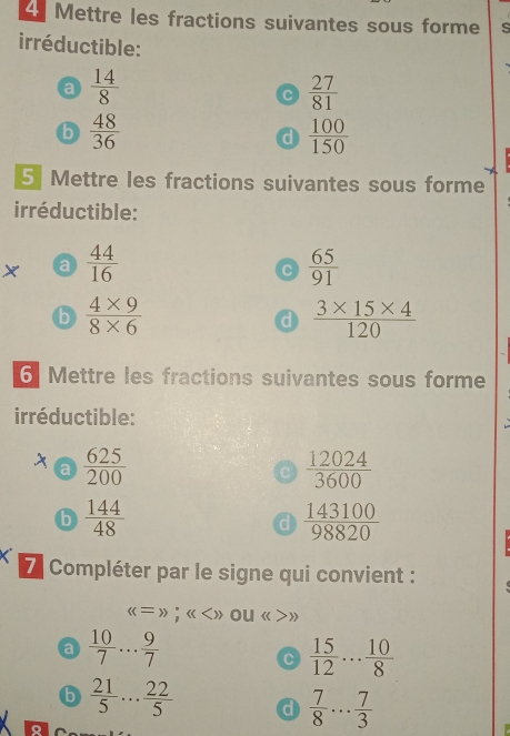 Mettre les fractions suivantes sous forme s 
irréductible: 
a  14/8 
C  27/81 
b  48/36 
d  100/150 
5 Mettre les fractions suivantes sous forme 
irréductible: 
X a  44/16   65/91 
C 
b  (4* 9)/8* 6 
d  (3* 15* 4)/120 
6 Mettre les fractions suivantes sous forme 
irréductible: 
X a  625/200   12024/3600 
C 
b  144/48 
d  143100/98820 
7 Compléter par le signe qui convient :
((=));(( ou Leftrightarrow s(>>
a  10/7 ... 9/7 
C  15/12 ... 10/8 
b  21/5 ... 22/5  d  7/8 ... 7/3 