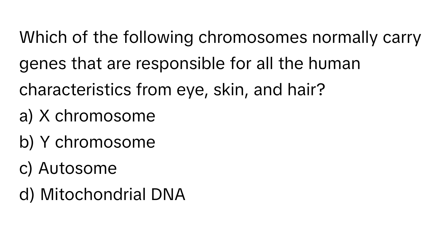 Which of the following chromosomes normally carry genes that are responsible for all the human characteristics from eye, skin, and hair?

a) X chromosome
b) Y chromosome
c) Autosome
d) Mitochondrial DNA