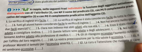 dro del píttore Cagli e stato giudicato dal pubblico l'opera IIl 
6 DDD A coppie, nelle seguenti frasi individuate la funzione degli aggettivi sottolineati 
distinguendo con AT l'attributo (3), con NP il nome del predicato (3), con PS il complemento predi- 
cativo del soggetto (3) e con PO il complemento predicativo dell'oggetto (3). 
1. La verifica di inglese era facile. ( _) 2. La verifica di inglese è stata considerata facile da tutta la classe. 
) 3. Tutti gli alunni hanno considerato facile la verifica di inglese. ( ) 4. Non hai ancora risolto questi 
due facili esercizi? ( ) 5. Clara non indossa mai abiti adatti alla sua età. ( 
) 8. Noi tutti ri- 
adatto a consigliare Andrea. ( ) 7. Queste letture sono adatte a degli adolescenti. ( ) 6. Enzo è stato riten 
teniamo Andrea adatto alla professione di medico. ( ) 9. Gli zii ritengono eccessivo l'aumento richiesto 
per l’affitto del loro negozio. ( ) 10. La vostra preoccupazione per la mia salute è eccessiva. ( 
professor Moretti è temuto per l'eccessiva severità. (_ ) 12. La cura e l'attenzione che rivolgete al cane ) 11. ll 
mi sembrano eccessive. (_ )