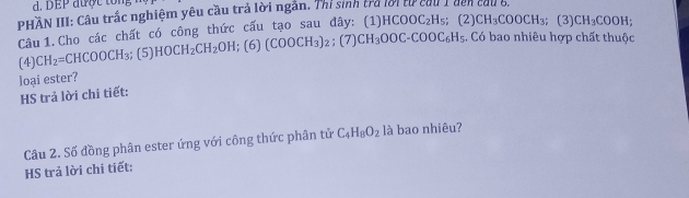 DEP được tong 
PHÀN III: Câu trấc nghiệm yêu cầu trả lời ngắn. Thị sinh tra lời từ cầu 1 dến cầu 6, 
Câu 1. Cho các chất có công thức cấu tạo sau đây: (1) HCOOC_2H_5; (2) CH_3COOCH_3; | 3) CH_3COOH
(4) CH_2= CH( 00CH_3;( 5) HOCH_2CH_2OH; (6) (COOCH_3)_2; (7) CH_3OOC-COOC_6H_5.. Có bao nhiêu hợp chất thuộc 
loại ester? 
HS trả lời chi tiết: 
Câu 2. Số đồng phân ester ứng với công thức phân tử C_4H_8O_2 là bao nhiêu? 
HS trả lời chi tiết: