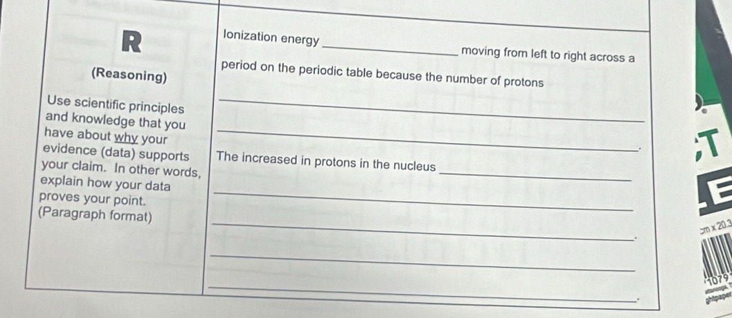 Ionization energy _moving from left to right across a 
(Reasoning) 
period on the periodic table because the number of protons 
Use scientific principles_ 
_ 
and knowledge that you 
have about why your 
. I 
evidence (data) supports The increased in protons in the nucleus 
your claim. In other words, 
explain how your data 
_ 
proves your point. 
_ 
_ 
(Paragraph format)
cm x 20.3
_ 
_
1079