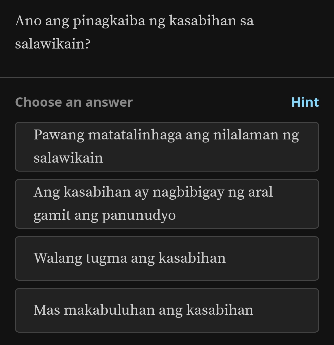 Ano ang pinagkaiba ng kasabihan sa
salawikain?
Choose an answer Hint
Pawang matatalinhaga ang nilalaman ng
salawikain
Ang kasabihan ay nagbibigay ng aral
gamit ang panunudyo
Walang tugma ang kasabihan
Mas makabuluhan ang kasabihan