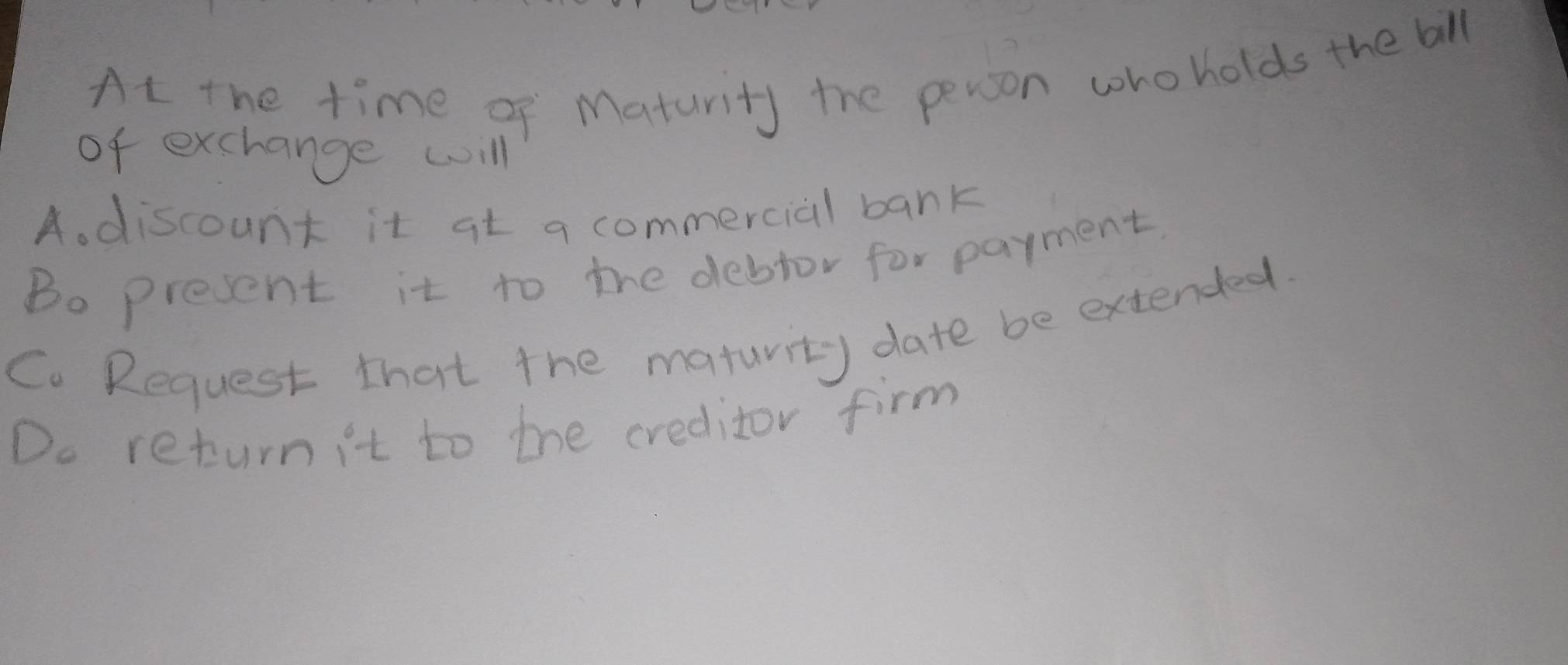 At the time of Maturity the person whoholds the bll
of exchange will
A. discount it at a commercial bank
Bo present it to the debtor for payment
Co Request that the maturity date be extended.
Do return it to the creditor firm