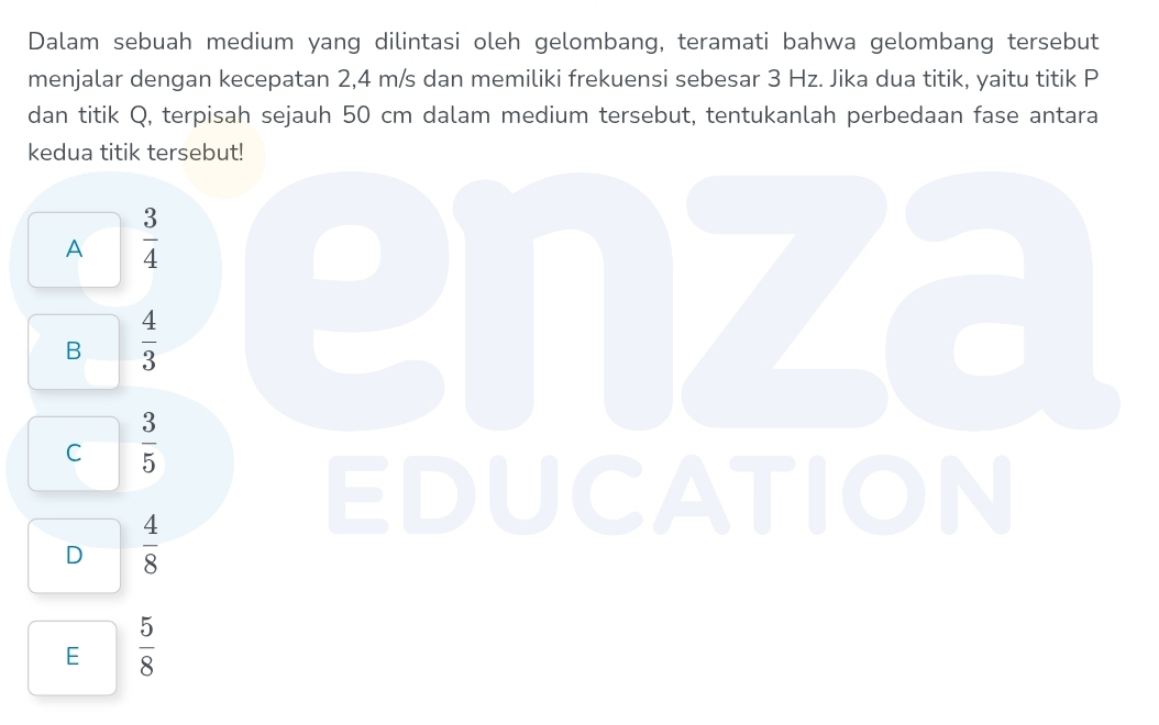 Dalam sebuah medium yang dilintasi oleh gelombang, teramati bahwa gelombang tersebut
menjalar dengan kecepatan 2,4 m/s dan memiliki frekuensi sebesar 3 Hz. Jika dua titik, yaitu titik P
dan titik Q, terpisah sejauh 50 cm dalam medium tersebut, tentukanlah perbedaan fase antara
kedua titik tersebut!
A  3/4 
B  4/3 
enza
C  3/5 
D  4/8 
EDUCATION
E  5/8 