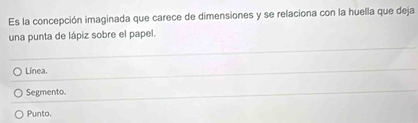 Es la concepción imaginada que carece de dimensiones y se relaciona con la huella que deja
una punta de lápiz sobre el papel.
Línea.
Segmento.
Punto.