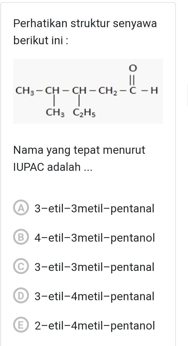 Perhatikan struktur senyawa
berikut ini :
beginarrayr CH_3-CH-CH-CH_2-CH CH_3C_2H_5endarray
Nama yang tepat menurut
IUPAC adalah ...
3-etil- 3metil -pentanal
⑬4-etil- 3metil -pentanol
○ 3 -etil- 3metil -pentanal
3-etil- 4metil -pentanal
E 2 -etil- 4metil -pentanol