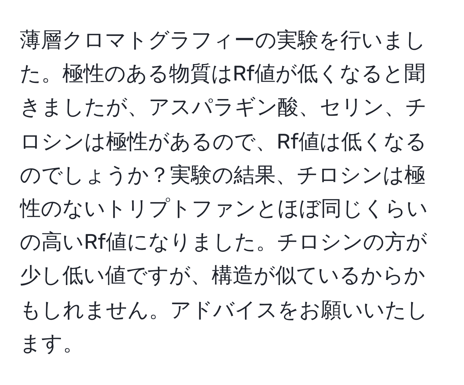 薄層クロマトグラフィーの実験を行いました。極性のある物質はRf値が低くなると聞きましたが、アスパラギン酸、セリン、チロシンは極性があるので、Rf値は低くなるのでしょうか？実験の結果、チロシンは極性のないトリプトファンとほぼ同じくらいの高いRf値になりました。チロシンの方が少し低い値ですが、構造が似ているからかもしれません。アドバイスをお願いいたします。