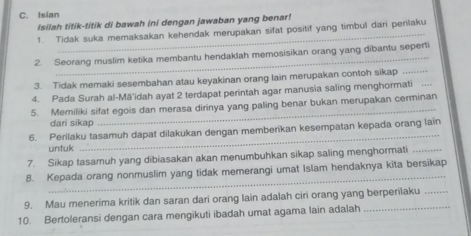 Isian 
Isilah titik-titik di bawah ini dengan jawaban yang benar! 
1. Tidak suka memaksakan kehendak merupakan sifat positif yang timbul dari perilaku 
_ 
2. Seorang muslim ketika membantu hendaklah memosisikan orang yang dibantu seperti 
3. Tidak memaki sesembahan atau keyakinan orang lain merupakan contoh sikap_ 
4. Pada Surah al-Mā’idah ayat 2 terdapat perintah agar manusia saling menghormati_ 
_ 
5. Memiliki sifat egois dan merasa dirinya yang paling benar bukan merupakan cerminan 
dari sikap 
6. Perilaku tasamuh dapat dilakukan dengan memberikan kesempatan kepada orang lain 
untuk 
_ 
7. Sikap tasamuh yang dibiasakan akan menumbuhkan sikap saling menghormati_ 
_ 
8. Kepada orang nonmuslim yang tidak memerangi umat Islam hendaknya kita bersikap 
9. Mau menerima kritik dan saran dari orang lain adalah ciri orang yang berperilaku 
10. Bertoleransi dengan cara mengikuti ibadah umat agama lain adalah