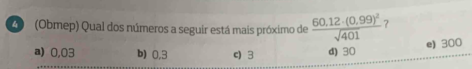 A (Obmep) Qual dos números a seguir está mais próximo de frac 60,12· (0,99)^2sqrt(401) ?
e) 300
a) 0,03 b) 0,3 c) 3 d) 30