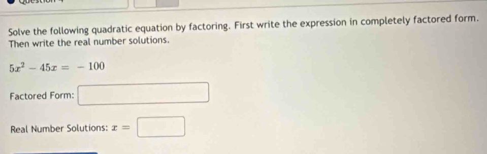 Solve the following quadratic equation by factoring. First write the expression in completely factored form. 
Then write the real number solutions.
5x^2-45x=-100
Factored Form: □ 
Real Number Solutions: x=□