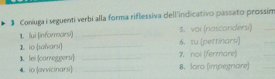 $ Coniuga i seguenti verbi alla forma riflessiva dell'indicativo passato prossim 
1. lui (informarsi) _5. voi (nascondersi)_ 
2. io (salvarsi) _6. tu (pettinarsi) 
3. lei (correggersi)_ 
7. noi (fermare) 
4. io (avvicinarsi) _8. loro (impegnare) 
_